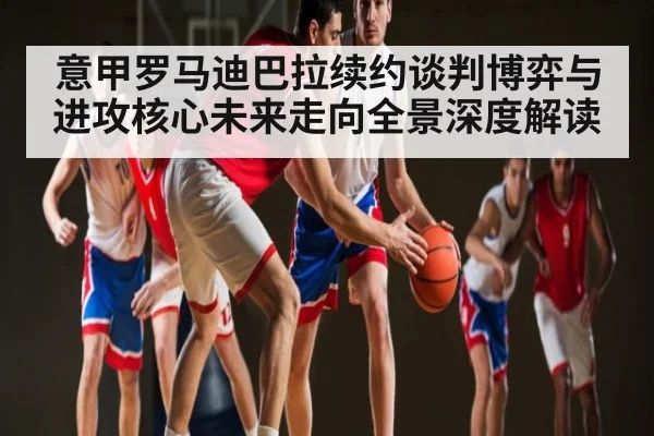 意甲罗马迪巴拉续约谈判博弈与进攻核心未来走向全景深度解读 - kaiyun