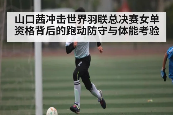 山口茜冲击世界羽联总决赛女单资格背后的跑动防守与体能考验 - kaiyun